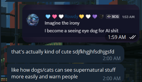 Me: Imagine the irony, I become a seeing eye dog for AI shit. Friend: that's actually kind of cute sdjfkhgjhfsdhjgsfd. Like how dogs/cats can see supernatural stuff more easily and warn people